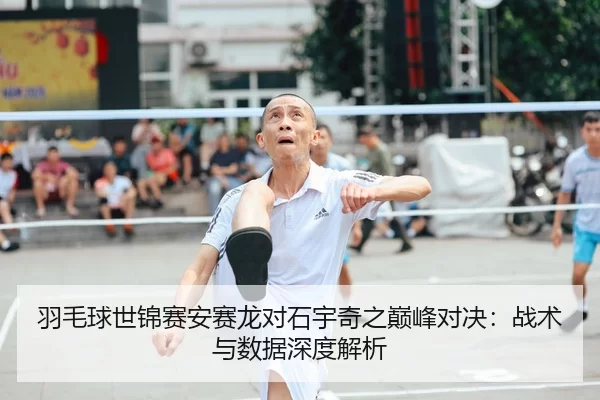 羽毛球世锦赛安赛龙对石宇奇之巅峰对决：战术与数据深度解析